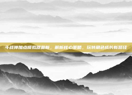 斗战神加点模拟器最新，解析核心策略，玩转角色成长新路径