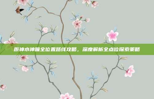 原神水神瞳全位置路线攻略,深度解析全点位探索策略