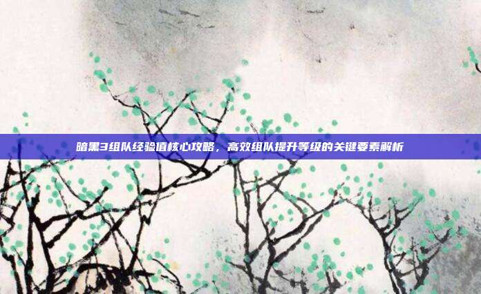 暗黑3组队经验值核心攻略,高效组队提升等级的关键要素解析