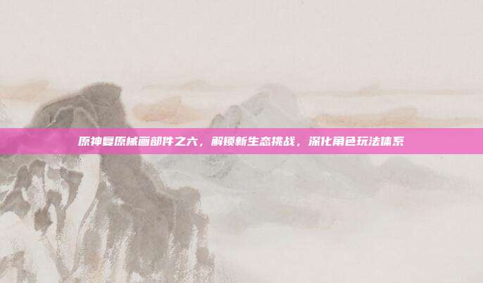 原神复原械画部件之六,解锁新生态挑战,深化角色玩法体系