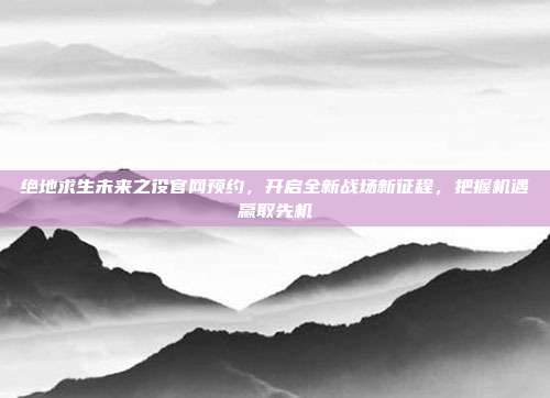 绝地求生未来之役官网预约,开启全新战场新征程,把握机遇赢取先机