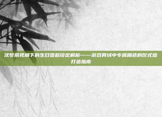 沈梦辰视角下的生日蛋糕设定解析——游戏异域中专属角色的仪式感打造指南