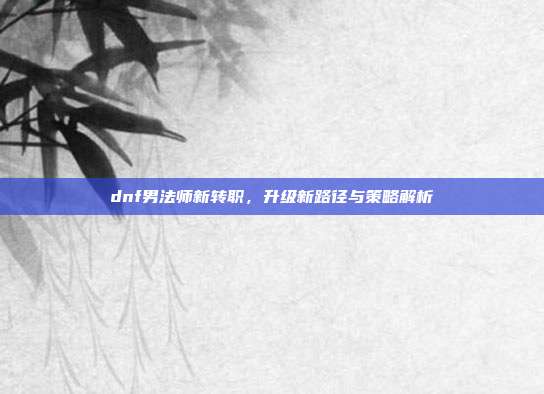 dnf男法师新转职，升级新路径与策略解析
