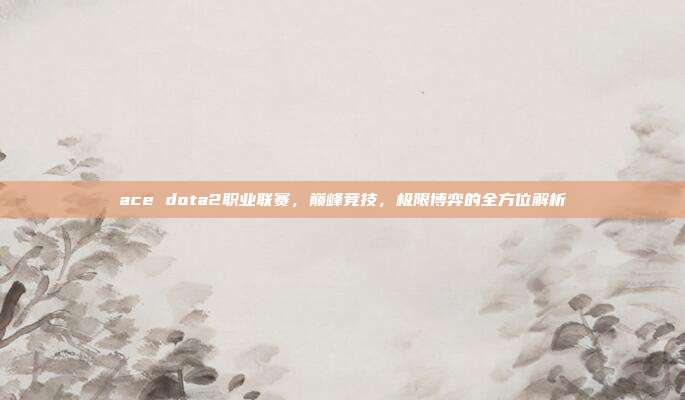 ace dota2职业联赛，巅峰竞技，极限博弈的全方位解析
