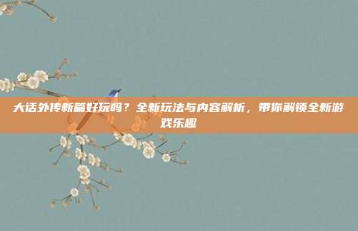 大话外传新篇好玩吗?全新玩法与内容解析,带你解锁全新游戏乐趣