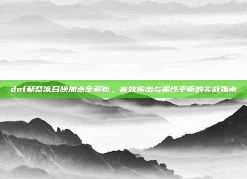 dnf献祭流召唤加点全解析，高效输出与属性平衡的实战指南