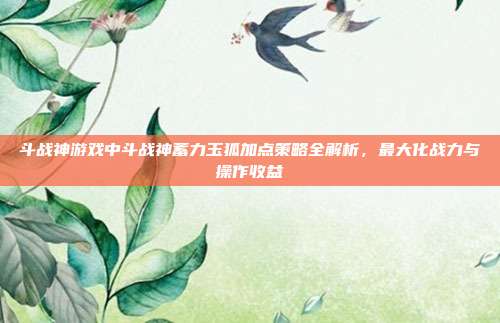 斗战神游戏中斗战神蓄力玉狐加点策略全解析，最大化战力与操作收益