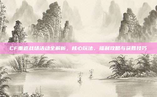 CF重返战场活动全解析,核心玩法、福利攻略与获胜技巧