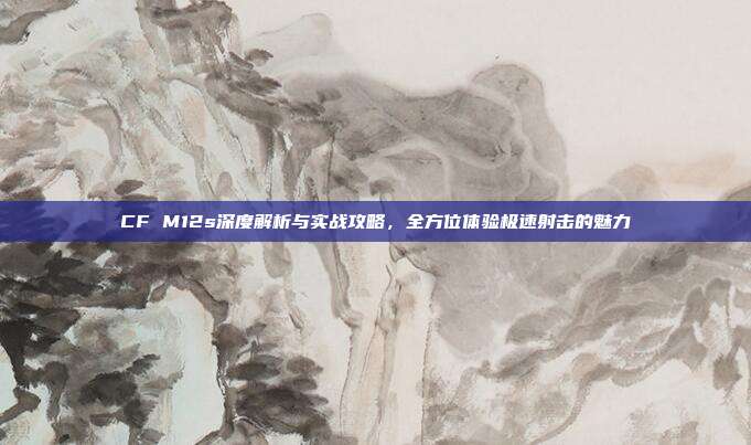 CF M12s深度解析与实战攻略,全方位体验极速射击的魅力