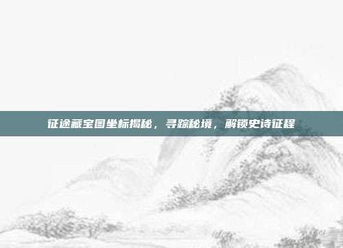 征途藏宝图坐标揭秘，寻踪秘境，解锁史诗征程