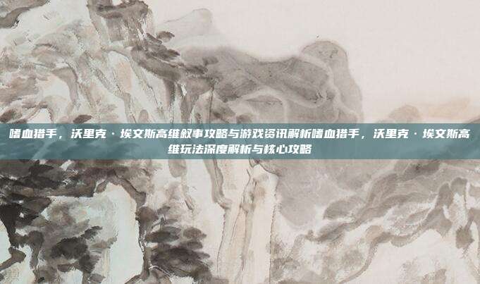 嗜血猎手，沃里克·埃文斯高维叙事攻略与游戏资讯解析嗜血猎手，沃里克·埃文斯高维玩法深度解析与核心攻略