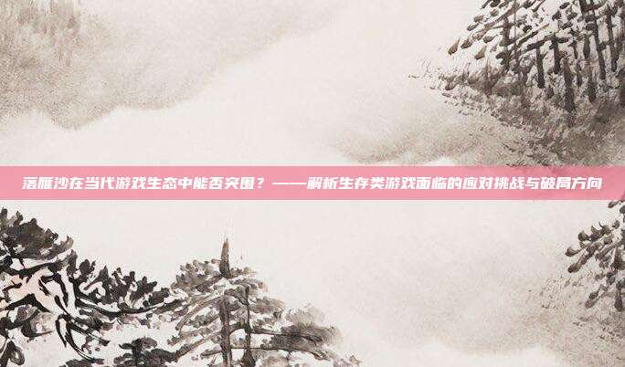 落雁沙在当代游戏生态中能否突围？——解析生存类游戏面临的应对挑战与破局方向