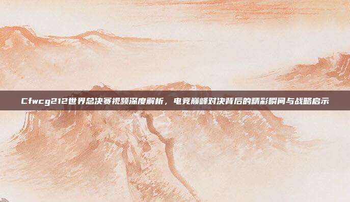 Cfwcg212世界总决赛视频深度解析，电竞巅峰对决背后的精彩瞬间与战略启示
