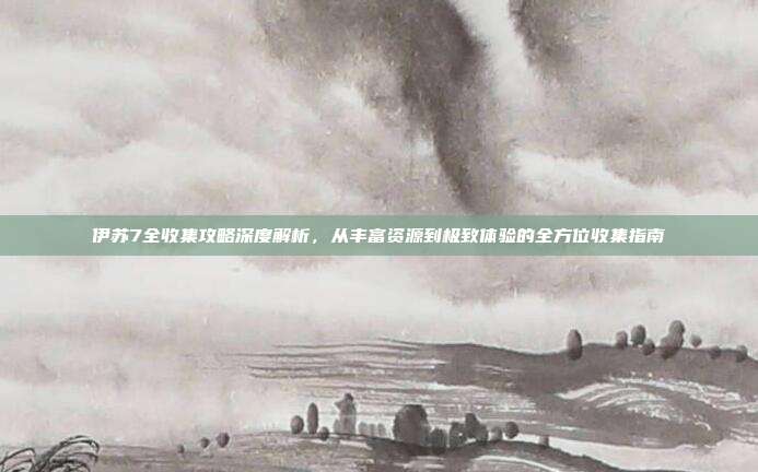 伊苏7全收集攻略深度解析，从丰富资源到极致体验的全方位收集指南