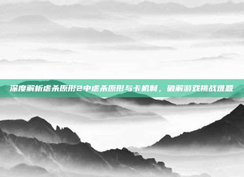 深度解析虐杀原形2中虐杀原形与卡机制，破解游戏挑战难题