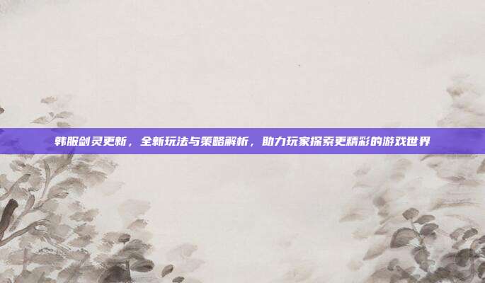 韩服剑灵更新,全新玩法与策略解析,助力玩家探索更精彩的游戏世界