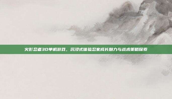 火影忍者3D单机游戏，沉浸式体验忍家成长魅力与战术策略探索