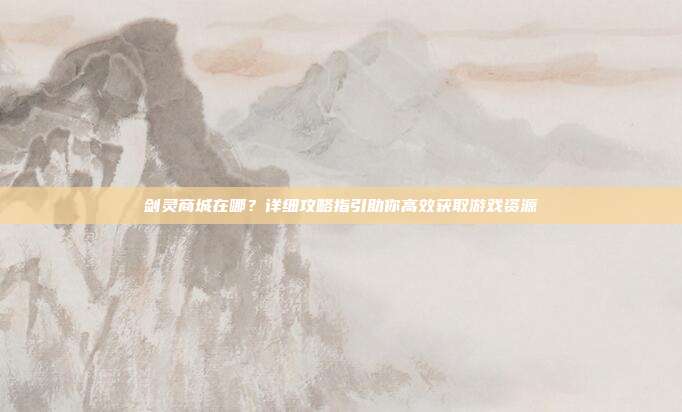剑灵商城在哪？详细攻略指引助你高效获取游戏资源