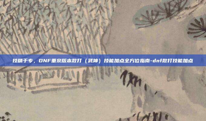 技精于专，DNF重泉版本散打（武神）技能加点全方位指南-dnf散打技能加点