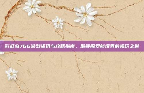 彩虹岛766游戏资讯与攻略指南,解锁探索新境界的畅玩之道