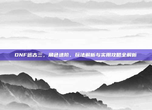DNF远古三，角色进阶、玩法解析与实用攻略全解析
