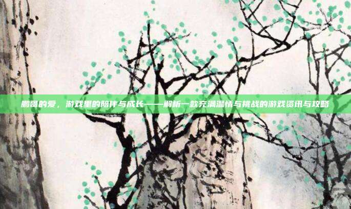 鹏哥的爱,游戏里的陪伴与成长——解析一款充满温情与挑战的游戏资讯与攻略