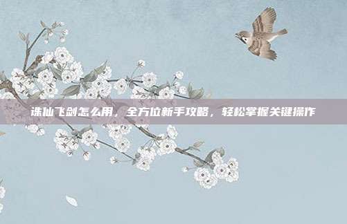 诛仙飞剑怎么用，全方位新手攻略，轻松掌握关键操作