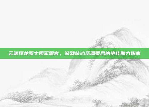 云端翔龙骑士团军需官,游戏核心资源整合的绝佳助力指南