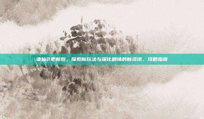 诛仙2更新包，探索新玩法与深化剧情的新资讯、攻略指南