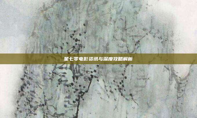 星七零电影资讯与深度攻略解析