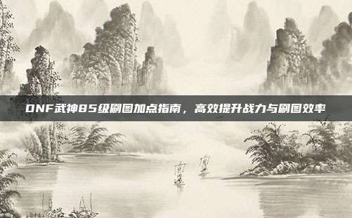 DNF武神85级刷图加点指南,高效提升战力与刷图效率