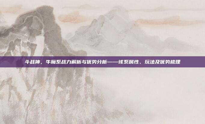 斗战神,牛魔系战力解析与优势分析——该系属性、玩法及优势梳理