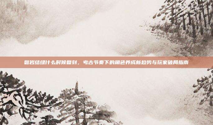 磐岩结绿什么时候复刻,考古节奏下的角色养成新趋势与玩家破局指南