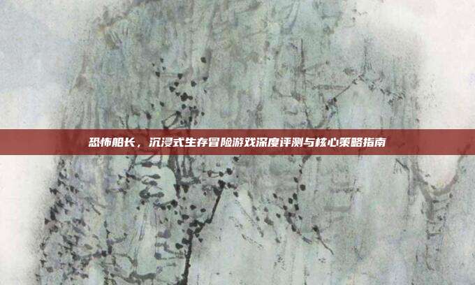 恐怖船长,沉浸式生存冒险游戏深度评测与核心策略指南