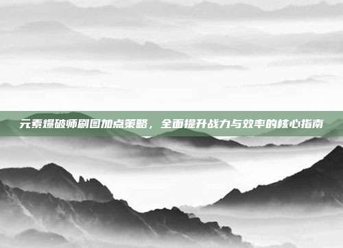 元素爆破师刷图加点策略,全面提升战力与效率的核心指南