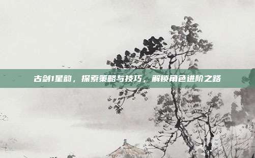 古剑1星韵,探索策略与技巧,解锁角色进阶之路