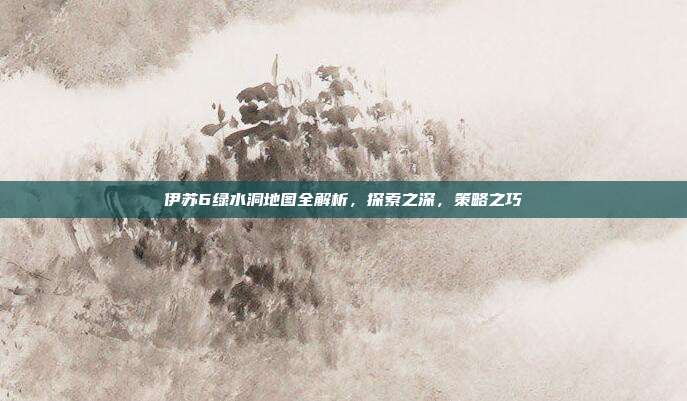 伊苏6绿水洞地图全解析，探索之深，策略之巧