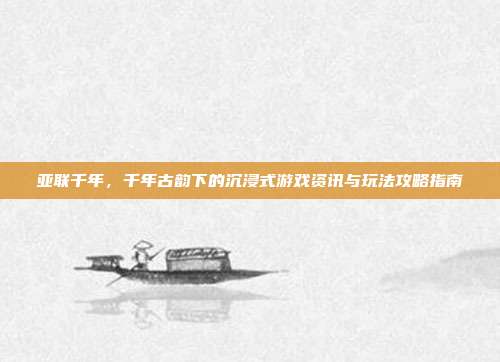 亚联千年,千年古韵下的沉浸式游戏资讯与玩法攻略指南