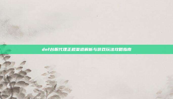 dnf台服代理正规渠道解析与游戏玩法攻略指南