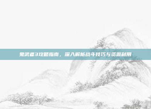 鬼武者3攻略指南,深入解析战斗技巧与资源利用