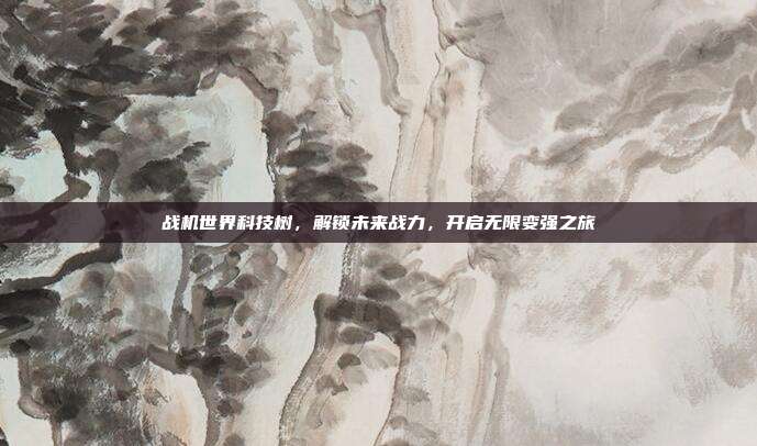 战机世界科技树,解锁未来战力,开启无限变强之旅