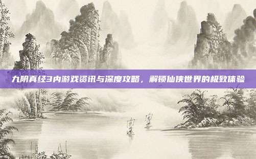 九阴真经3内游戏资讯与深度攻略，解锁仙侠世界的极致体验