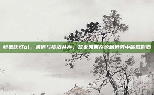 新鬼吹灯ol,机遇与挑战并存,玩家如何在这新世界中破局称霸