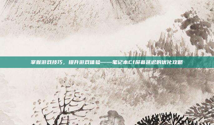 掌握游戏技巧,提升游戏体验——笔记本Cf屏幕延迟的优化攻略