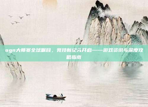 ogn大师赛全球瞩目，竞技新纪元开启——游戏资讯与深度攻略指南