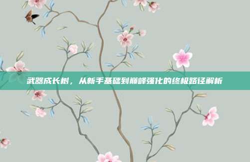 武器成长树,从新手基础到巅峰强化的终极路径解析