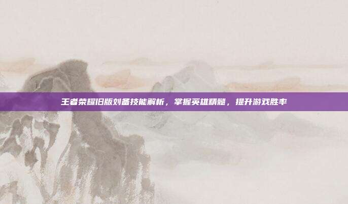 王者荣耀旧版刘备技能解析,掌握英雄精髓,提升游戏胜率