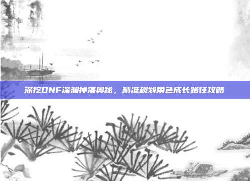 深挖DNF深渊掉落奥秘,精准规划角色成长路径攻略