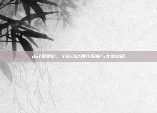 dnf贝雷斯,全新动态系统解析与实战攻略
