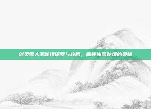 剑灵雪人洞秘境探索与攻略,解锁冰雪秘境的奥秘